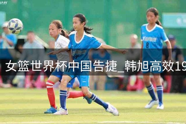 女篮世界杯中国告捷 韩旭高效19分10板领衔胜意大利