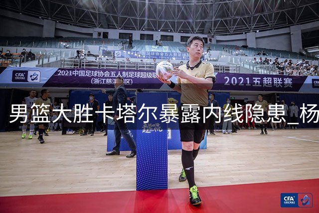 男篮大胜卡塔尔暴露内线隐患 杨瀚森替补高效难掩首发防守漏洞