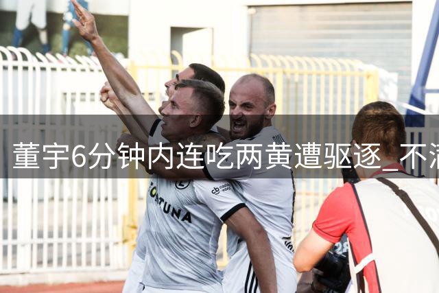 董宇6分钟内连吃两黄遭驱逐 不满判罚与裁判争执被劝阻