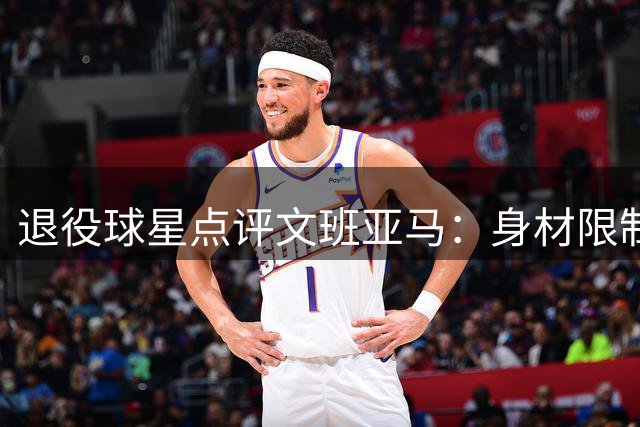 退役球星点评文班亚马：身材限制低位进攻能力